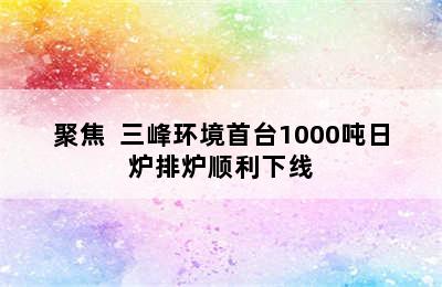 聚焦  三峰环境首台1000吨日炉排炉顺利下线